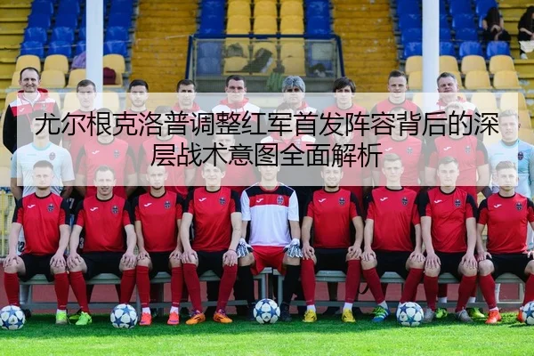 尤尔根克洛普调整红军首发阵容背后的深层战术意图全面解析