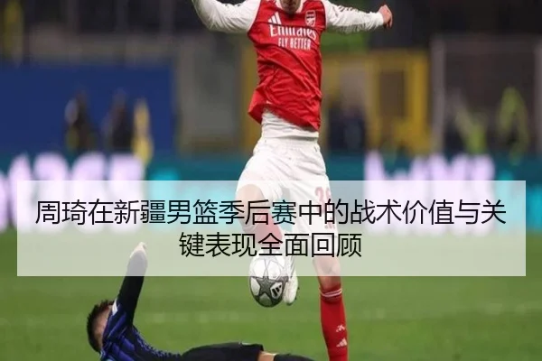 周琦在新疆男篮季后赛中的战术价值与关键表现全面回顾